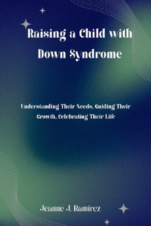 Raising a Child with Down Syndrome: Understanding Their Needs, Guiding Their Growth, Celebrating Their Life by Jeanne J. Ramirez