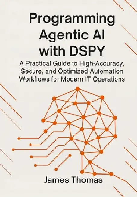 Programming Agentic AI with Dspy: A Practical Guide to High-Accuracy, Secure, and Optimized Automation Workflows for Modern IT Operations by James Thomas