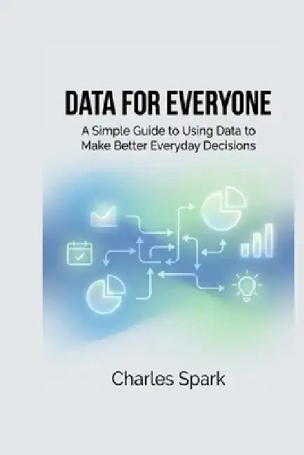 Data for Everyone: A Simple Guide to Using Data to Make Better Everyday Decisions by Charles Spark