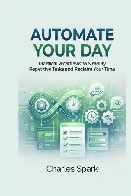 Automate Your Day: Practical Workflows to Simplify Repetitive Tasks and Reclaim Your Time by Charles Spark