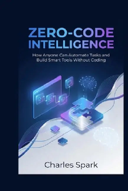 Zero-Code Intelligence: How Anyone Can Automate Tasks and Build Smart Tools Without Coding by Charles Spark