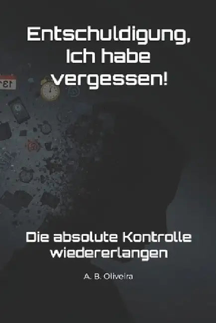 Entschuldigung, Ich habe vergessen!: Die absolute Kontrolle wiedererlangen by A. B. Oliveira