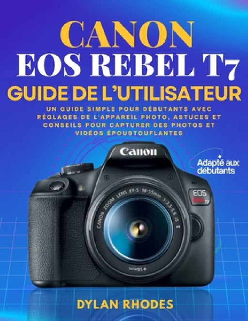 Canon EOS Rebel T7 Guide de l'Utilisateur: Un guide simple pour débutants avec réglages de l'appareil photo, astuces et conseils pour capturer des pho by Dylan Rhodes