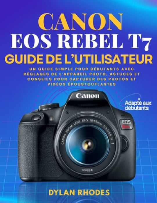 Canon EOS Rebel T7 Guide de l'Utilisateur: Un guide simple pour débutants avec réglages de l'appareil photo, astuces et conseils pour capturer des pho by Dylan Rhodes