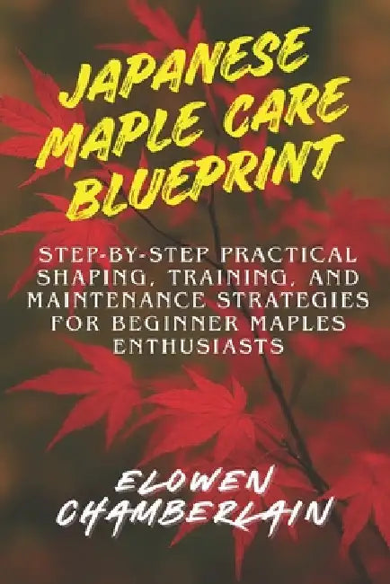 Japanese Maple Care Blueprint: Step-by-Step Practical Shaping, Training, and Maintenance Strategies for Beginner Maples Enthusiasts by Elowen Chamberlain