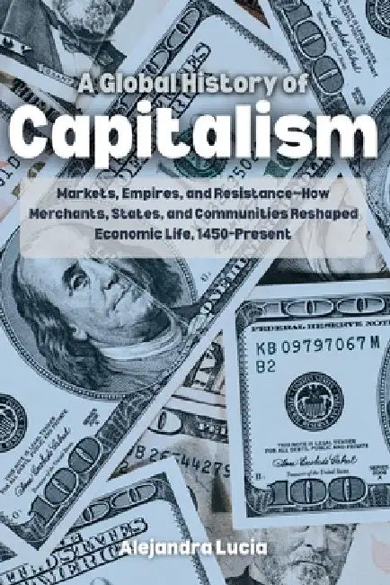 A Global History of Capitalism: Markets, Empires, and Resistance-How Merchants, States, and Communities Reshaped Economic Life, 1450-Present by Alejandra Lucia