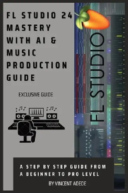 FL Studio 24 Mastery with AI & Music Production Guide: A Step By Step Guide From A Beginner To Pro Level by Vincent Adede