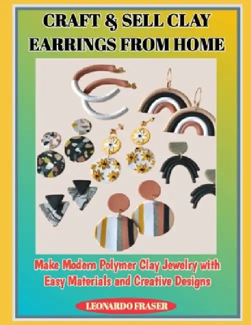 Craft & Sell Clay Earrings from Home: Make Modern Polymer Clay Jewelry with Easy Materials and Creative Designs by Leonardo Fraser