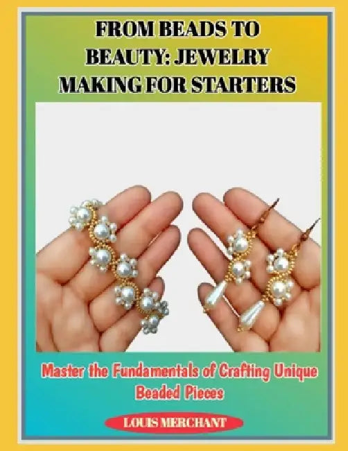 From Beads to Beauty: JEWELRY MAKING FOR STARTERS : Master the Fundamentals of Crafting Unique Beaded Pieces by Louis Merchant