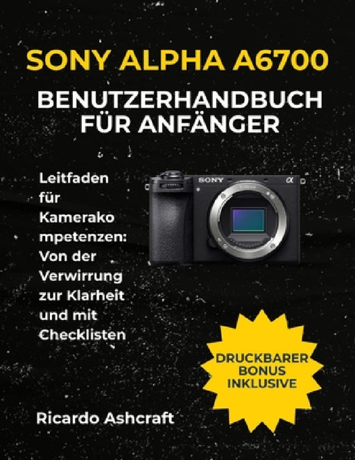 Sony Alpha A6700 Benutzerhandbuch Für Anfänger: Leitfaden für Kamerakompetenzen: Von der Verwirrung zur Klarheit und mit Checklisten by Ricardo Ashcraft