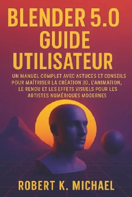 Blender 5.0 Guide utilisateur: Un manuel complet avec astuces et conseils pour maîtriser la création 3D, l'animation, le rendu et les effets visuels p by Robert K. Michael