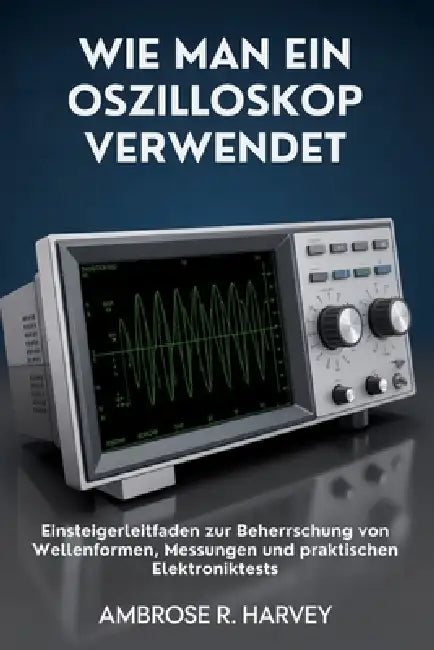 Wie Man Ein Oszilloskop Verwendet: Einsteigerleitfaden zur Beherrschung von Wellenformen, Messungen und praktischen Elektroniktests by Ambrose R. Harvey