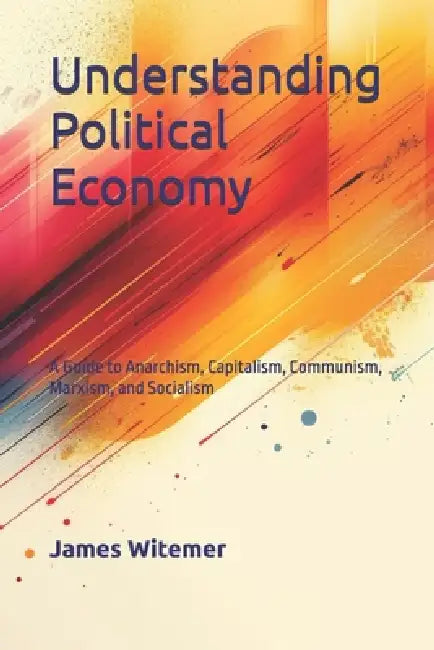 Understanding Political Economy: A Guide to Anarchism, Capitalism, Communism, Marxism, and Socialism by James Witemore