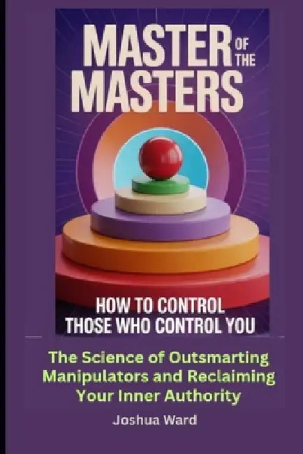 Master of the Masters: How to Control Those Who Control you: The Science of Outsmarting Manipulators and Reclaiming Your Inner Authority by Joshua Ward