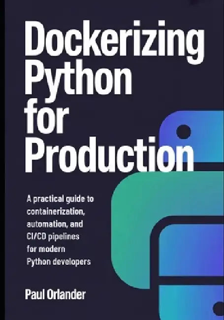 Dockerizing Python for Production: A Practical Guide to Containerization, Automation, and CI/CD Pipelines for Modern Python Developers by Paul Orlander