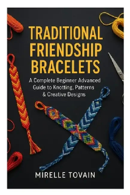 Traditional Friendship Bracelets: A Complete Beginner Advanced Guide to Knotting, Patterns & Creative Designs by Mirelle Tovain