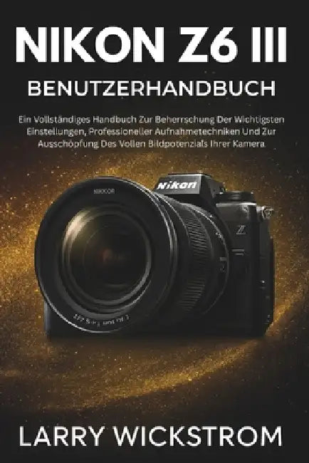 Nikon Z6 III Benutzerhandbuch: Ein Vollständiges Handbuch Zur Beherrschung Der Wichtigsten Einstellungen, Professioneller Aufnahmetechniken Und Zur Au by Larry Wickstrom