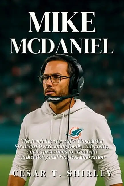 Mike McDaniel: The Inspiring Story of a Thoughtful Strategist Overcoming Doubt, Adversity, and Expectations to Lead with Authenticity and Fearless Inn by Cesar T. Shirley