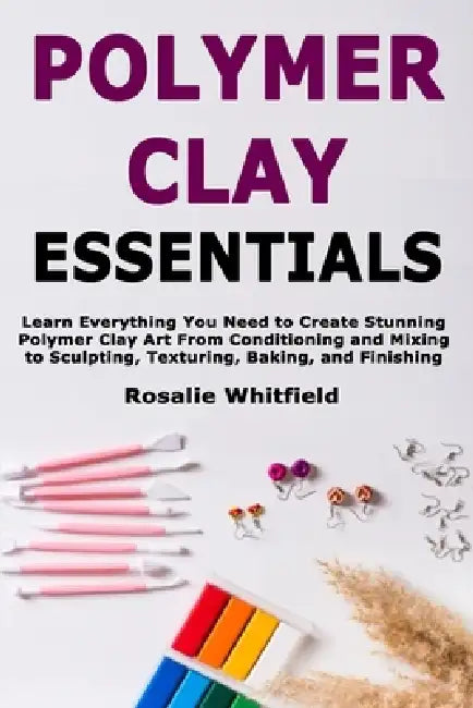 Polymer Clay Essentials: Learn Everything You Need to Create Stunning Polymer Clay Art From Conditioning and Mixing to Sculpting, Texturing, Baking, a by Rosalie Whitfield
