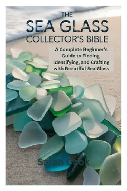 The Sea Glass Collector's Bible: A Complete Beginner's Guide to Finding, Identifying, and Crafting with Beautiful Sea Glass by Sarah Cook