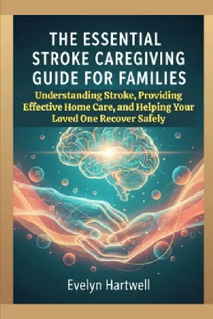 The Essential Stroke Caregiving Guide for Families: Understanding Stroke, Providing Effective Home Care, and Helping Your Loved One Recover Safely by Evelyn Hartwell
