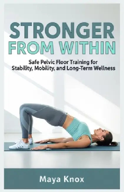 Stronger From Within: Safe Pelvic Floor Training for Stability, Mobility, and Long-Term Wellness by Maya Knox