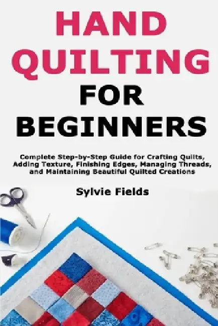 Hand Quilting for Beginners: Complete Step-by-Step Guide for Crafting Quilts, Adding Texture, Finishing Edges, Managing Threads, and Maintaining Beaut by Sylvie Fields
