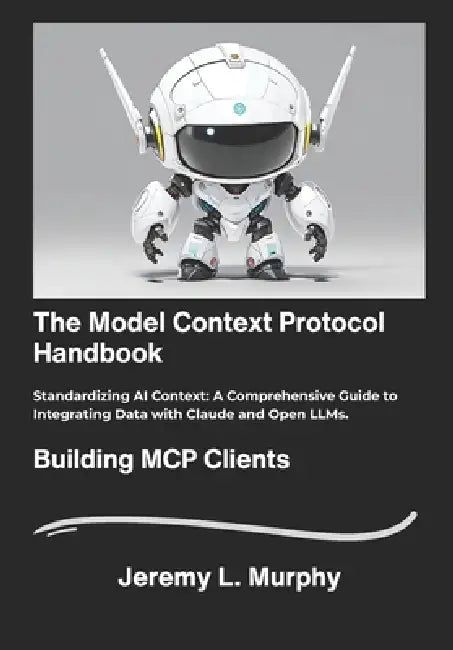 The Model Context Protocol Handbook: Standardizing AI Context: A Comprehensive Guide to Integrating Data with Claude and Open LLMs. by Jeremy L. Murphy