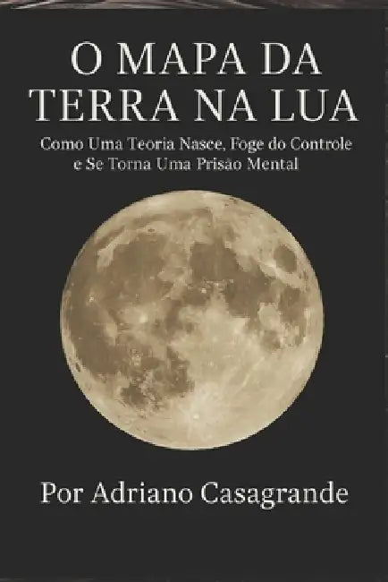 O Mapa Da Terra Na Lua: Como Uma Teoria Nasce, Foge do Controle e Se Torna Uma Prisão Mental by Adriano Casagrande