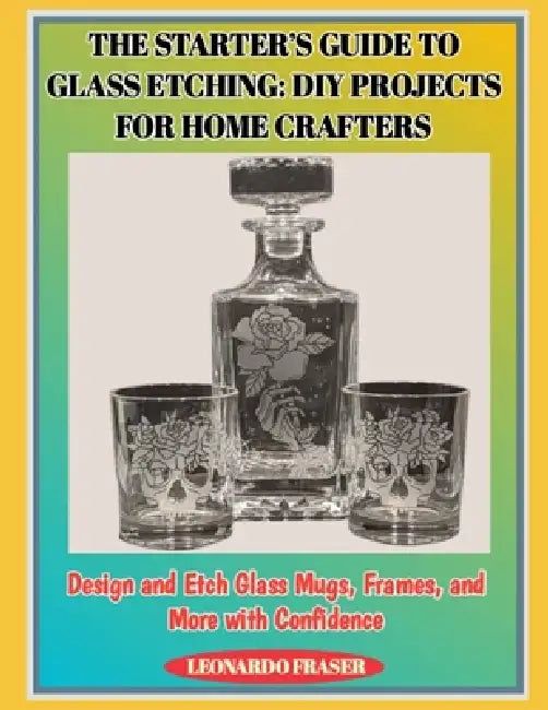 The Starter's Guide to Glass Etching: DIY PROJECTS FOR HOME CRAFTERS : Design and Etch Glass Mugs, Frames, and More with Confidence by Leonardo Fraser