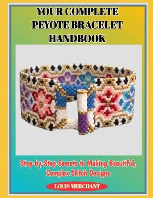 Your Complete Peyote Bracelet Handbook: Step-by-Step Secrets to Making Beautiful, Complex Stitch Designs by Louis Merchant