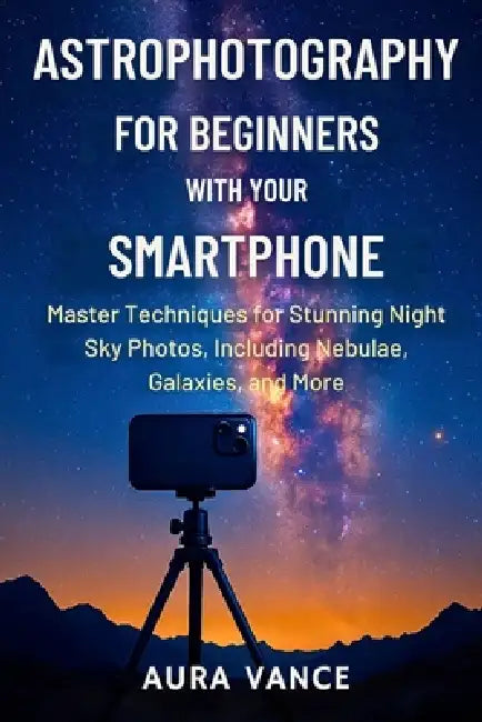 Astrophotography for Beginners With Your Smartphone: Master Techniques for Stunning Night-Sky Photos, Including Nebulae, Galaxies, and More by Aura Vance