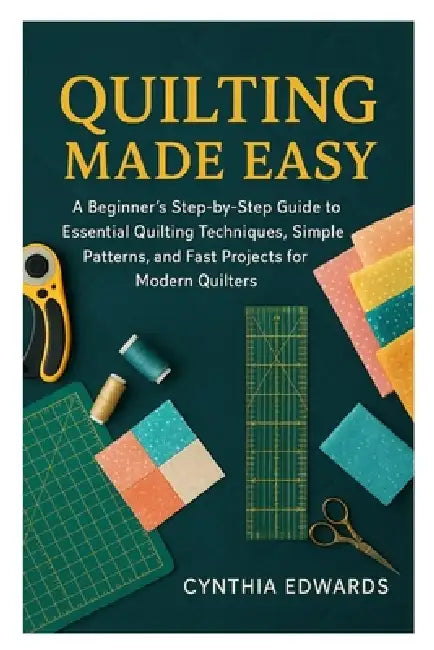 Quilting Made Easy: A Beginner's Step-by-Step Guide to Essential Quilting Techniques, Simple Patterns, and Fast Projects for Modern Quilters by Cynthia Edwards