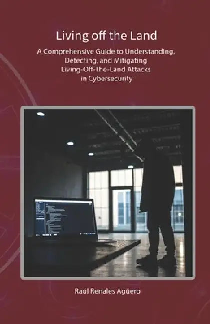Living off the Land: A Comprehensive Guide to Understanding, Detecting, and Mitigating Living-Off-The-Land Attacks in Cybersecurity by Raúl Renales Agüero