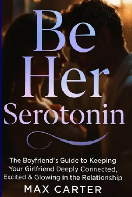 Be Her Serotonin: The Boyfriend's Guide to Keeping Your Girlfriend Deeply Connected, Excited & Glowing in the Relationship by Max Carter