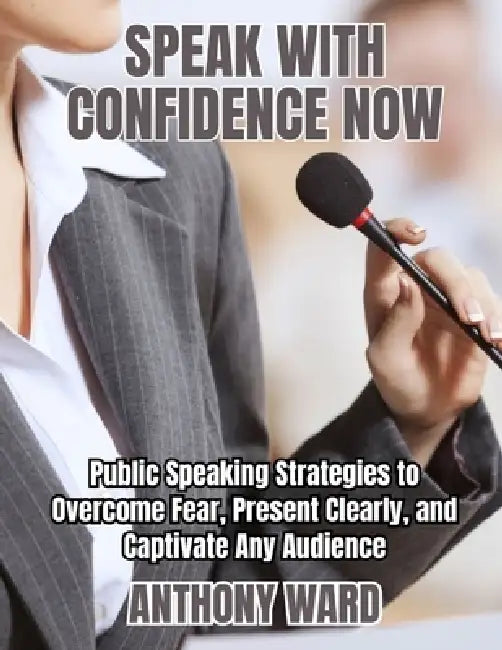 Speak with Confidence Now: Public Speaking Strategies to Overcome Fear, Present Clearly, and Captivate Any Audience by Anthony Ward
