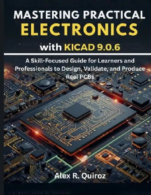Mastering Practical Electronics with KiCad 9.0.6: A Skill-Focused Guide for Learners and Professionals to Design, Validate, and Produce Real PCBs by Alex R. Quiroz