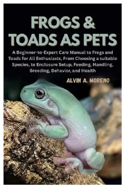 Frogs &Toads as Pets: A Beginner-to-Expert Care Manual to Frogs and Toads for All Enthusiasts, From Choosing a suitable Species, to Enclosure Setup, F by Alvin A. Moreno