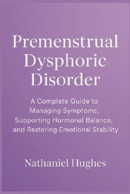 Premenstrual Dysphoric Disorder: A Complete Guide to Managing Symptoms, Supporting Hormonal Balance, and Restoring Emotional Stability by Nathaniel Hughes