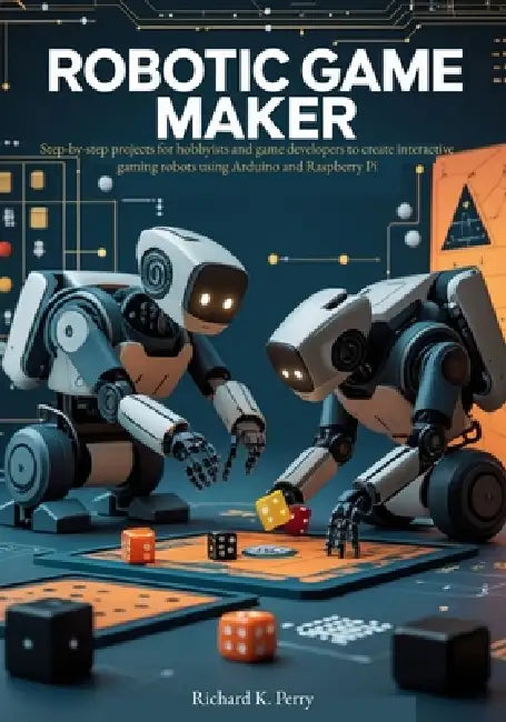 Robotic Game Maker: Step-by-step projects for hobbyists and game developers to create interactive gaming robots using Arduino and Raspberry Pi by Richard K. Perry