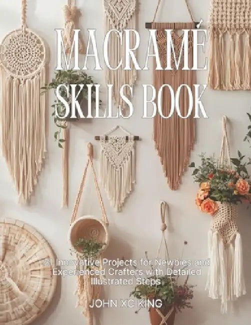 Macramé Skills Book: 21 Innovative Projects for Newbies and Experienced Crafters with Detailed Illustrated Steps by John XC King