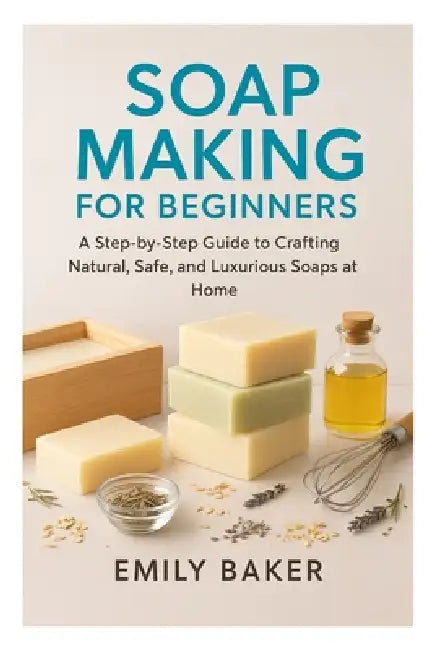 Soap Making for Beginners: A Step-by-Step Guide to Crafting Natural, Safe, and Luxurious Soaps at Home by Emily Baker