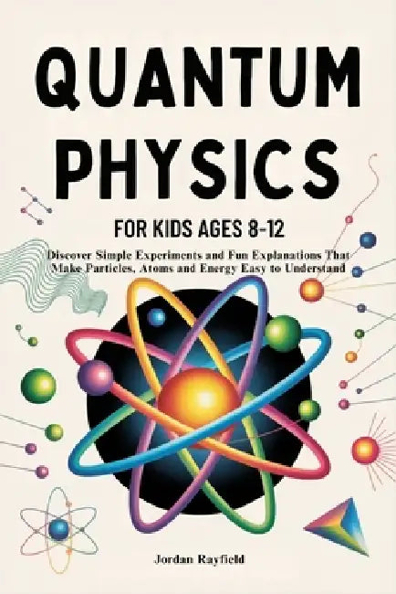 Quantum Physics for Kids Ages 8-12: Discover Simple Experiments and Fun Explanations That Make Particles, Atoms and Energy Easy to Understand by Jordan Rayfield