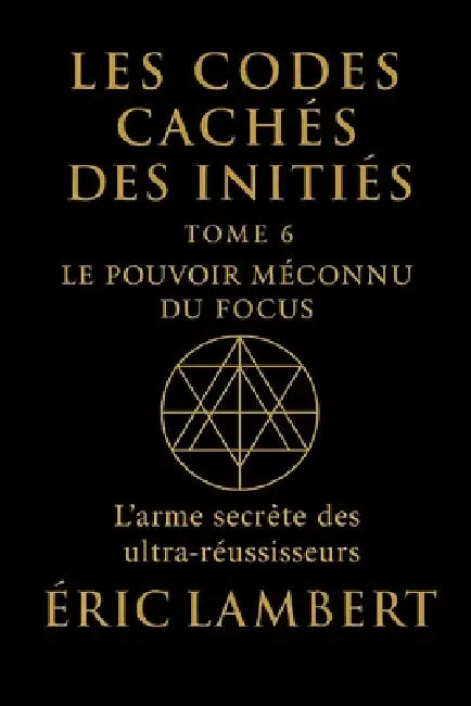 Les Codes Cachés des Initiés - Tome 6 - Le Pouvoir Méconnu du Focus: L'arme secrète des ultra-réussisseurs by Eric Lambert