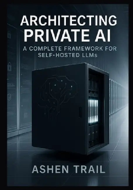 Architecting Private AI: A Complete Framework for Self-Hosted LLMs: From Infrastructure to Inference Expert Strategies for Implementing, Fine-Tuning, by Ashen Trail