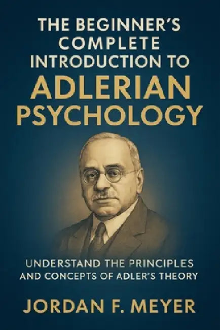 The Beginner's Complete Introduction to Adlerian Psychology: Understanding Individual Psychology, Self-Esteem, and the Drive for Significance by Jordan F Meyer
