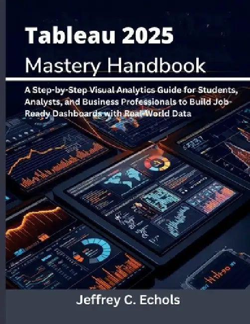 Tableau 2025 Mastery Handbook: A Step-by-Step Visual Analytics Guide for Students, Analysts, and Business Professionals to Build Job-Ready Dashboards by Jeffrey C. Echols