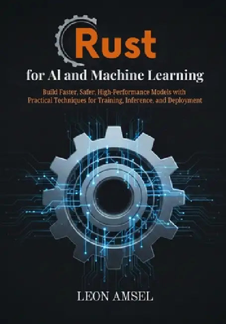 Rust for AI and Machine Learning: Build Faster, Safer, High-Performance Models with Practical Techniques for Training, Inference, and Deployment by Leon Amsel