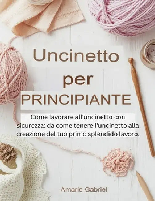Uncinetto per principianti: Come lavorare all'uncinetto con sicurezza: da come tenere l'uncinetto alla creazione del tuo primo splendido lavoro. by Amaris Gabriel