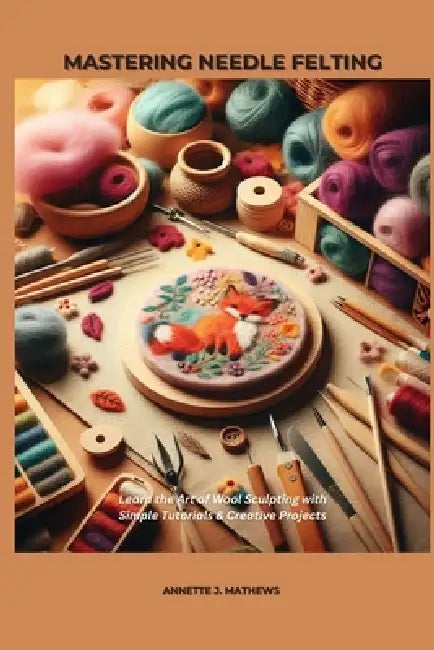Mastering Needle Felting: Learn the Art of Wool Sculpting with Simple Tutorials & Creative Projects by Annette J. Mathews